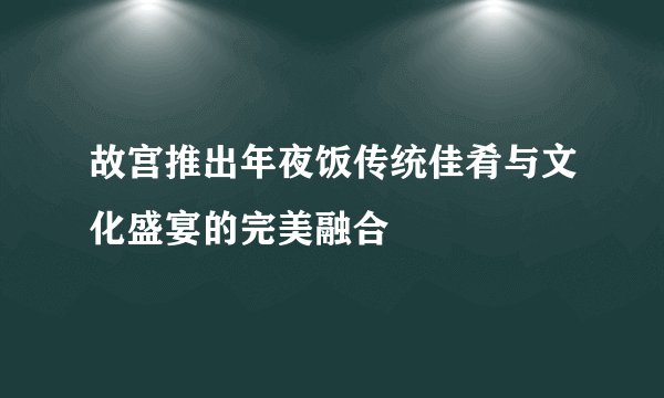 故宫推出年夜饭传统佳肴与文化盛宴的完美融合