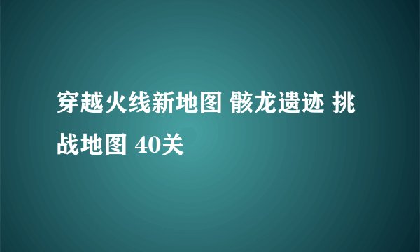 穿越火线新地图 骸龙遗迹 挑战地图 40关