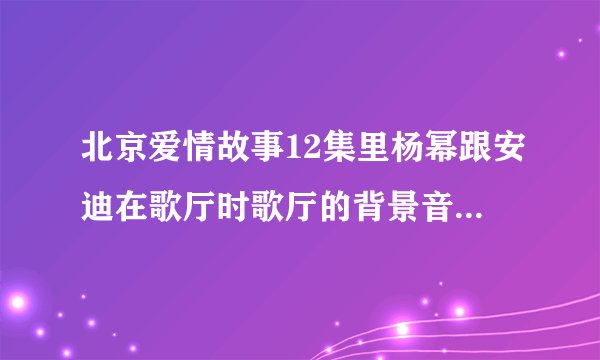 北京爱情故事12集里杨幂跟安迪在歌厅时歌厅的背景音乐叫什么名字，是DJ的那个歌