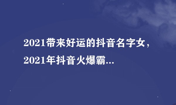 2021带来好运的抖音名字女，2021年抖音火爆霸气的昵称有哪些？