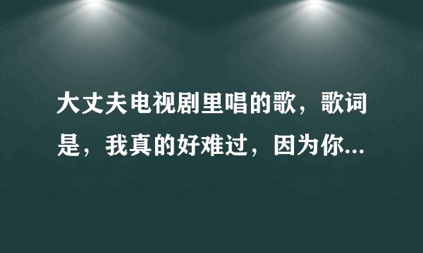 大丈夫电视剧里唱的歌，歌词是，我真的好难过，因为你离开我是什么歌名