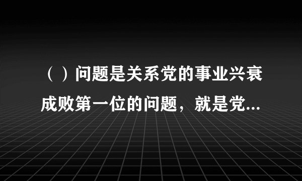 （）问题是关系党的事业兴衰成败第一位的问题，就是党的生命。