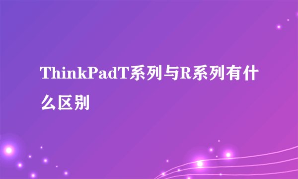 ThinkPadT系列与R系列有什么区别