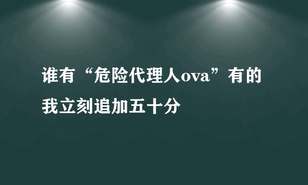 谁有“危险代理人ova”有的我立刻追加五十分