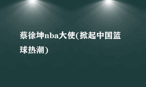蔡徐坤nba大使(掀起中国篮球热潮)