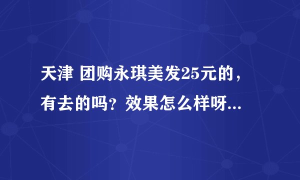 天津 团购永琪美发25元的，有去的吗？效果怎么样呀，我以前提问过，可是不知道为什么给删掉了