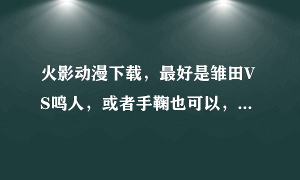 火影动漫下载，最好是雏田VS鸣人，或者手鞠也可以，要迅雷下载地址