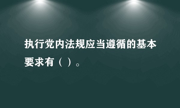 执行党内法规应当遵循的基本要求有（）。