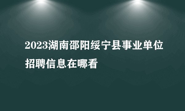 2023湖南邵阳绥宁县事业单位招聘信息在哪看