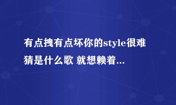 有点拽有点坏你的style很难猜是什么歌 就想赖着你完整歌词