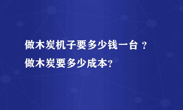 做木炭机子要多少钱一台 ？做木炭要多少成本？