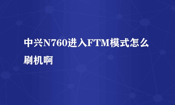 中兴N760进入FTM模式怎么刷机啊