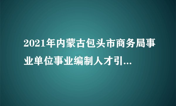 2021年内蒙古包头市商务局事业单位事业编制人才引进公告【2人】