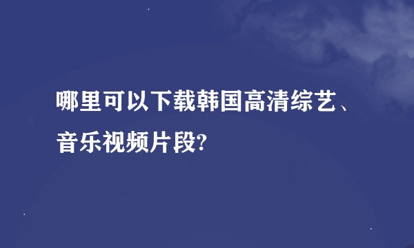 哪里可以下载韩国高清综艺、音乐视频片段?