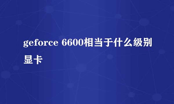 geforce 6600相当于什么级别显卡