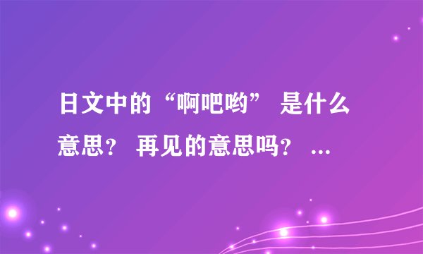 日文中的“啊吧哟” 是什么意思？ 再见的意思吗？ 求罗马音标、 求写法。
