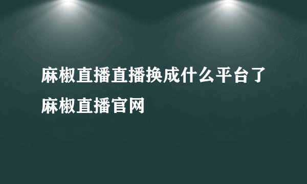麻椒直播直播换成什么平台了麻椒直播官网
