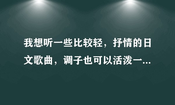 我想听一些比较轻，抒情的日文歌曲，调子也可以活泼一点的，有知道的人帮忙把名字报一下，谢谢！！