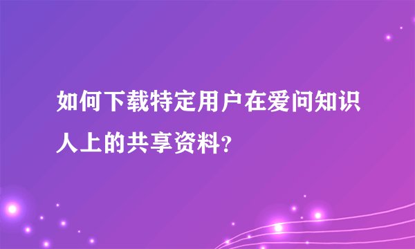 如何下载特定用户在爱问知识人上的共享资料？