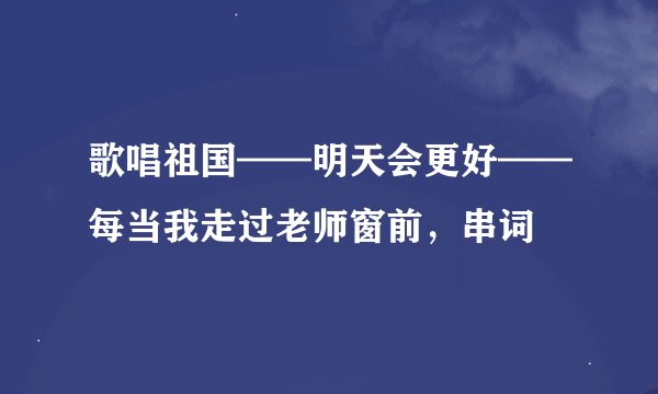 歌唱祖国——明天会更好——每当我走过老师窗前，串词