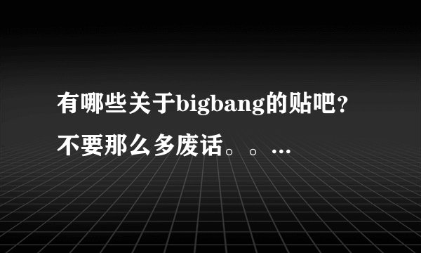有哪些关于bigbang的贴吧？不要那么多废话。。就说有哪些就行了可。。