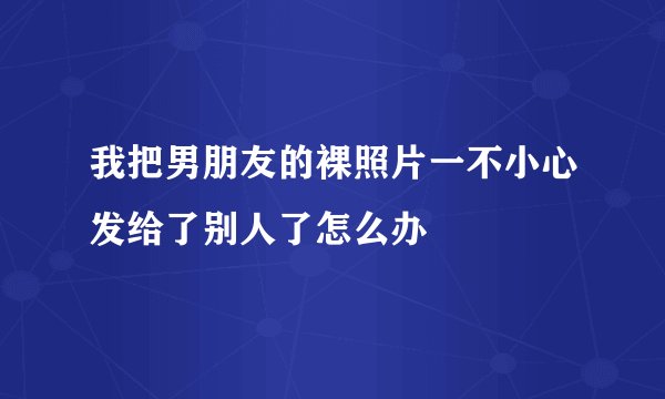 我把男朋友的裸照片一不小心发给了别人了怎么办