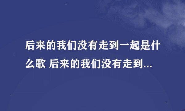 后来的我们没有走到一起是什么歌 后来的我们没有走到一起是哪首歌歌词