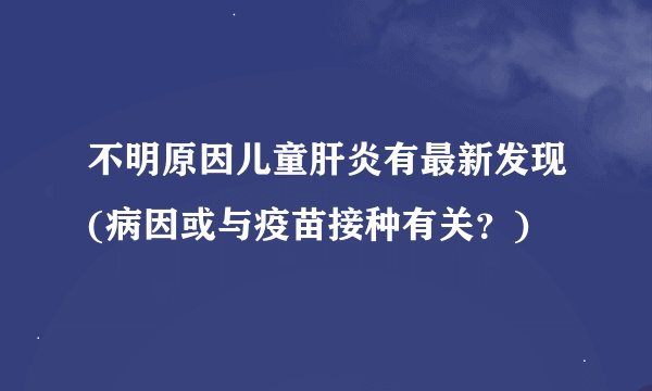 不明原因儿童肝炎有最新发现(病因或与疫苗接种有关？)