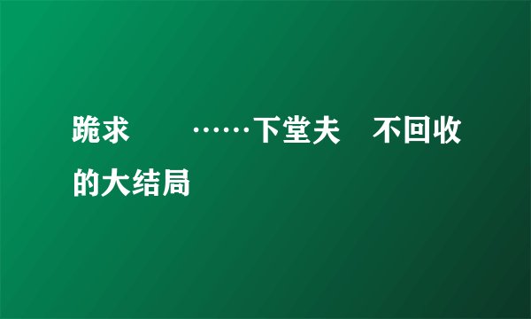 跪求　　……下堂夫　不回收的大结局