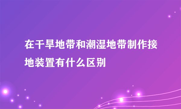 在干旱地带和潮湿地带制作接地装置有什么区别