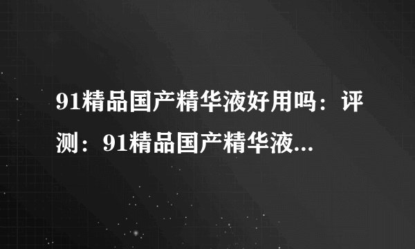 91精品国产精华液好用吗：评测：91精品国产精华液使用效果怎么样？