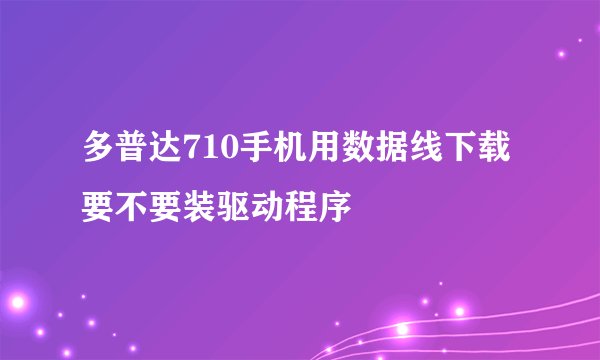 多普达710手机用数据线下载要不要装驱动程序