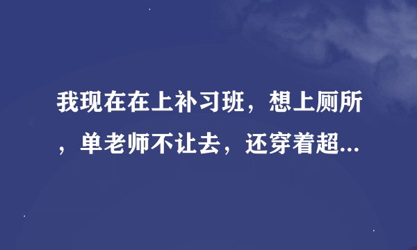 我现在在上补习班，想上厕所，单老师不让去，还穿着超短裙，快尿出来了怎么办？裙子外面不会太明显吧？