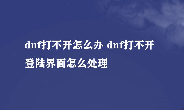 dnf打不开怎么办 dnf打不开登陆界面怎么处理
