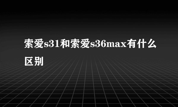 索爱s31和索爱s36max有什么区别