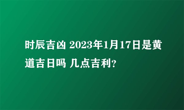 时辰吉凶 2023年1月17日是黄道吉日吗 几点吉利？