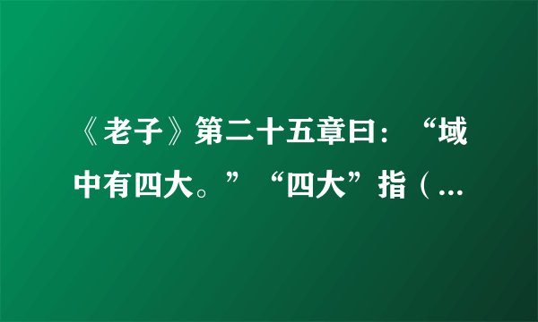 《老子》第二十五章曰：“域中有四大。”“四大”指（　　）。