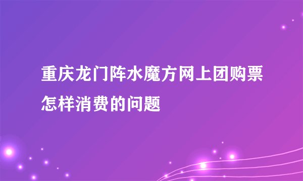 重庆龙门阵水魔方网上团购票怎样消费的问题