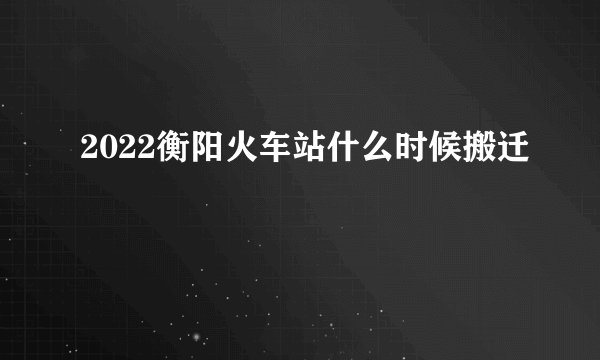 2022衡阳火车站什么时候搬迁