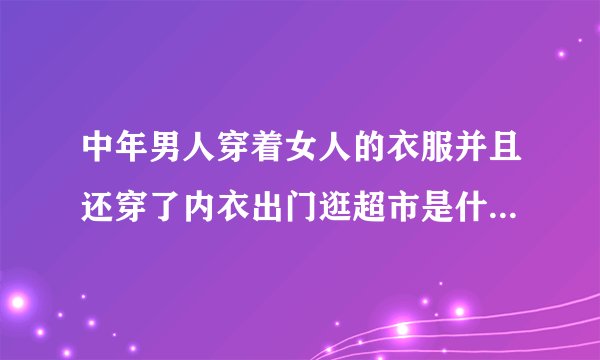 中年男人穿着女人的衣服并且还穿了内衣出门逛超市是什么情况？
