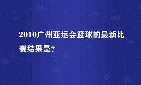 2010广州亚运会篮球的最新比赛结果是？