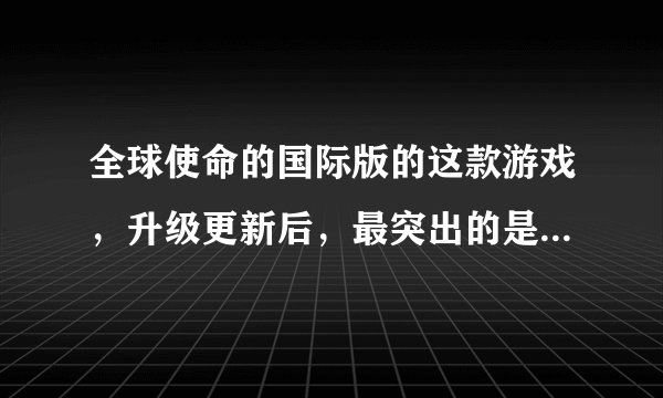 全球使命的国际版的这款游戏，升级更新后，最突出的是体现在哪啊？