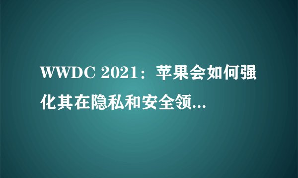 WWDC 2021：苹果会如何强化其在隐私和安全领域的立场？