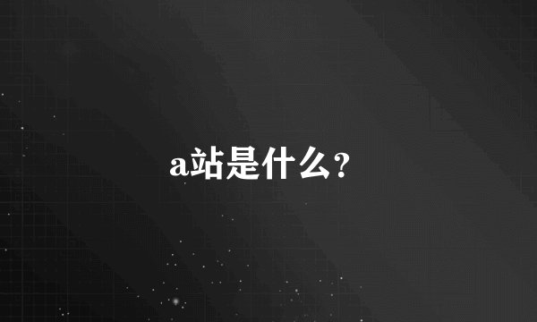 a站是什么？