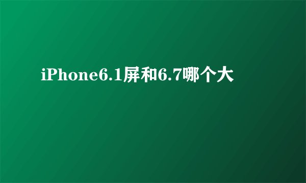 iPhone6.1屏和6.7哪个大