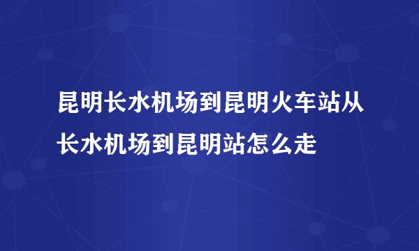 昆明长水机场到昆明火车站从长水机场到昆明站怎么走