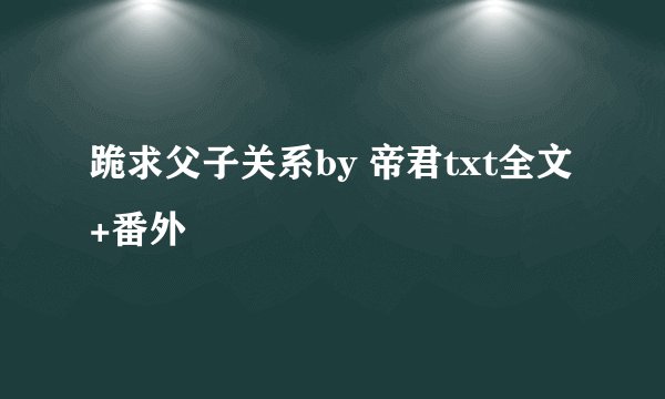 跪求父子关系by 帝君txt全文+番外