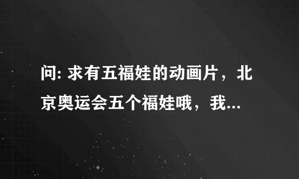 问: 求有五福娃的动画片，北京奥运会五个福娃哦，我忘了，求名，这个是有动画片，动画片，动画片
