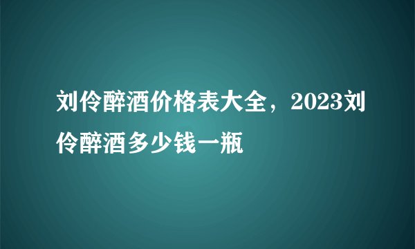 刘伶醉酒价格表大全，2023刘伶醉酒多少钱一瓶