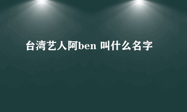 台湾艺人阿ben 叫什么名字